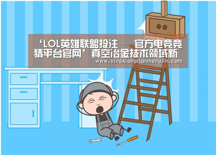 ‘LOL英雄联盟投注 - 官方电竞竞猜平台官网’真空冶金技术领域新高峰 昆明理工大学教授杨斌获何梁何利基金大奖(图3) 电竞赛事